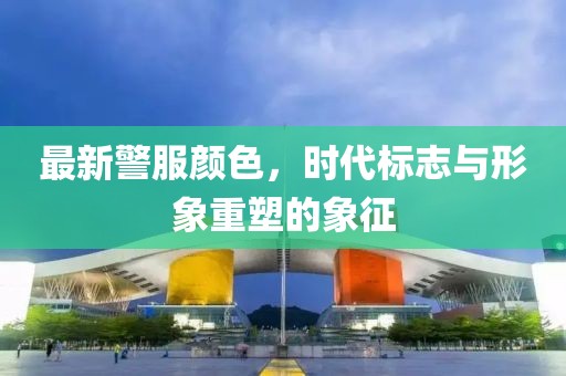 最新警服顏色，時代標志與形象重塑的象征