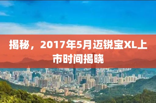 揭秘，2017年5月邁銳寶XL上市時(shí)間揭曉