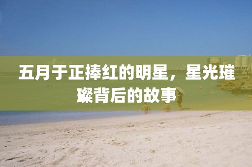 五月于正捧紅的明星，星光璀璨背后的故事