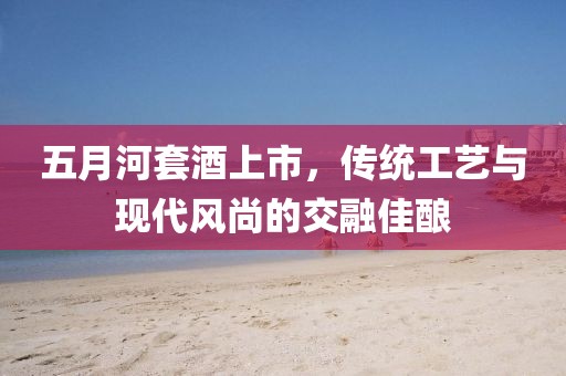 五月河套酒上市，傳統工藝與現代風尚的交融佳釀