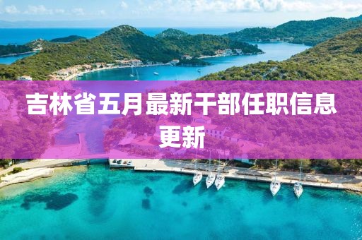 吉林省五月最新干部任職信息更新