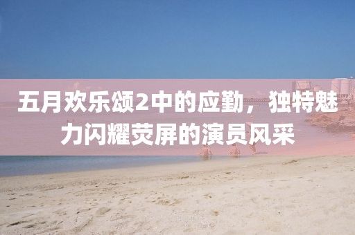 五月歡樂頌2中的應勤，獨特魅力閃耀熒屏的演員風采