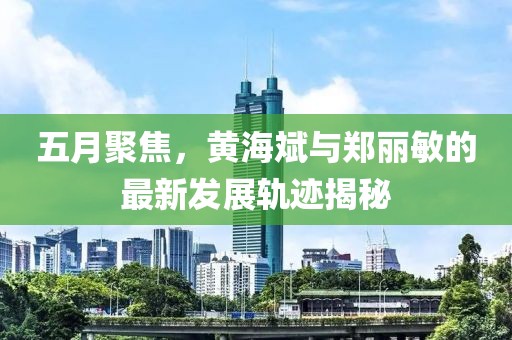 五月聚焦，黃海斌與鄭麗敏的最新發展軌跡揭秘