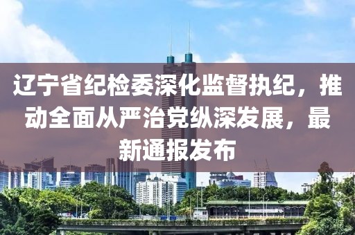 遼寧省紀檢委深化監督執紀，推動全面從嚴治黨縱深發展，最新通報發布