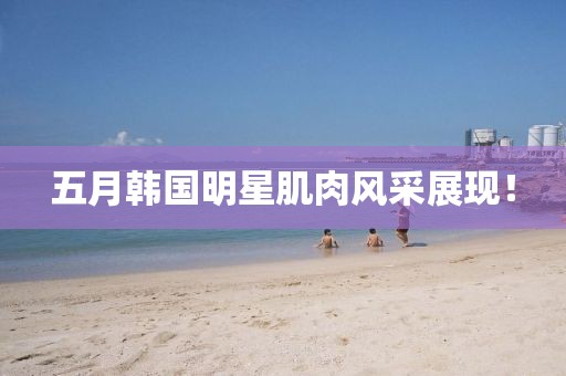 五月韓國明星肌肉風采展現！