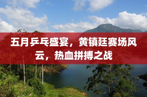 五月乒乓盛宴，黃鎮廷賽場風云，熱血拼搏之戰