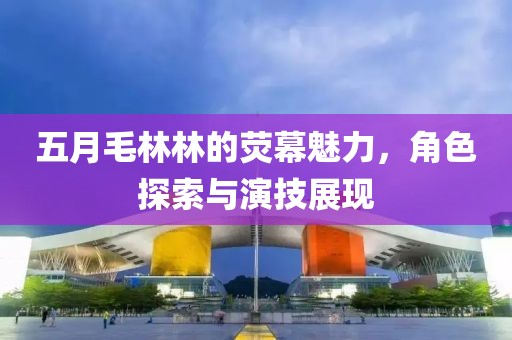 五月毛林林的熒幕魅力，角色探索與演技展現(xiàn)