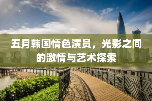 五月韓國情色演員，光影之間的激情與藝術探索