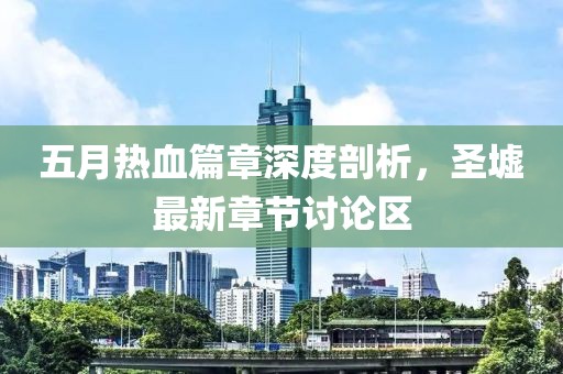五月熱血篇章深度剖析，圣墟最新章節討論區
