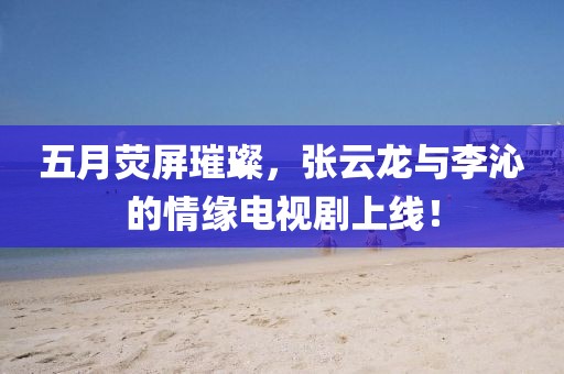 五月熒屏璀璨，張云龍與李沁的情緣電視劇上線！