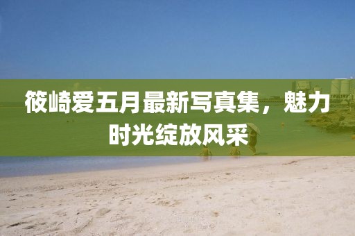 筱崎愛五月最新寫真集，魅力時光綻放風采