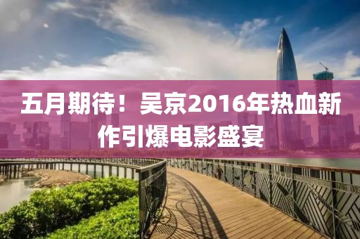 五月期待！吳京2016年熱血新作引爆電影盛宴