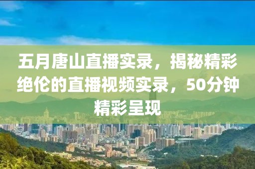 五月唐山直播實錄，揭秘精彩絕倫的直播視頻實錄，50分鐘精彩呈現