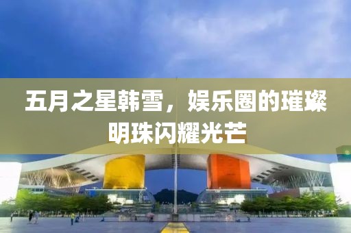 五月之星韓雪，娛樂圈的璀璨明珠閃耀光芒
