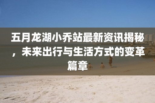 五月龍湖小喬站最新資訊揭秘，未來出行與生活方式的變革篇章