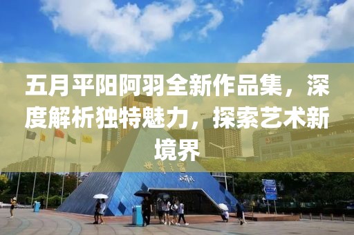 五月平陽阿羽全新作品集，深度解析獨特魅力，探索藝術新境界