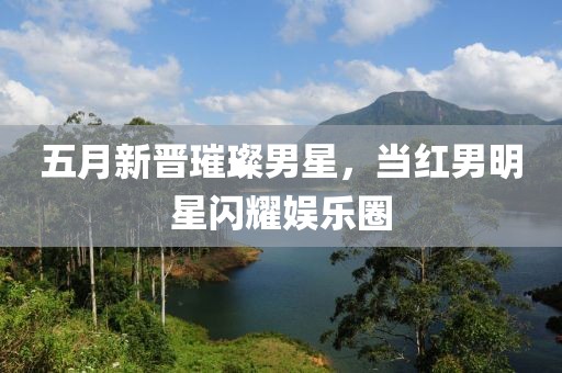 五月新晉璀璨男星，當紅男明星閃耀娛樂圈