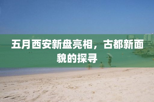 五月西安新盤亮相，古都新面貌的探尋