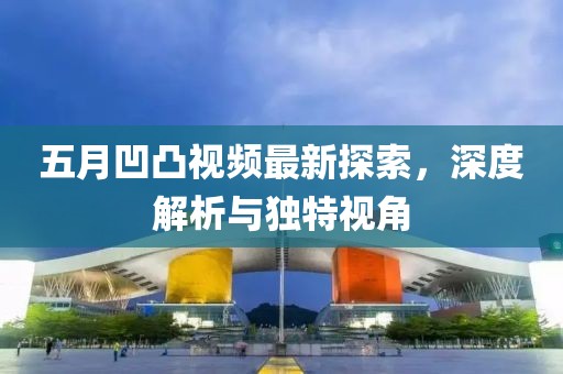 五月凹凸視頻最新探索，深度解析與獨特視角