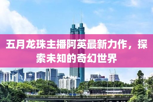 五月龍珠主播阿英最新力作，探索未知的奇幻世界