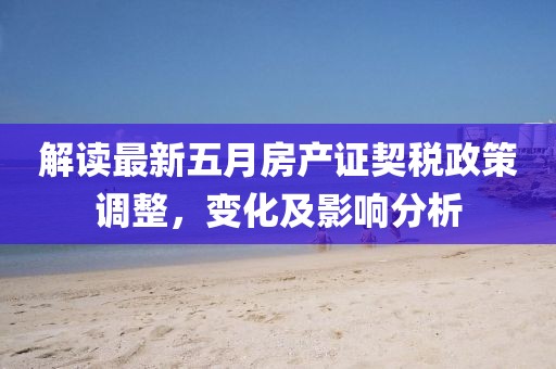解讀最新五月房產證契稅政策調整，變化及影響分析