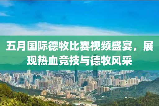 五月國際德牧比賽視頻盛宴，展現(xiàn)熱血競技與德牧風(fēng)采