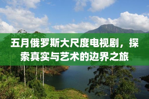 五月俄羅斯大尺度電視劇，探索真實與藝術的邊界之旅