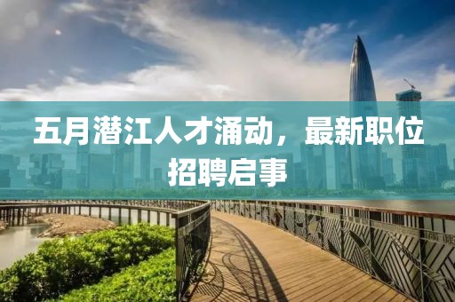 五月潛江人才涌動，最新職位招聘啟事