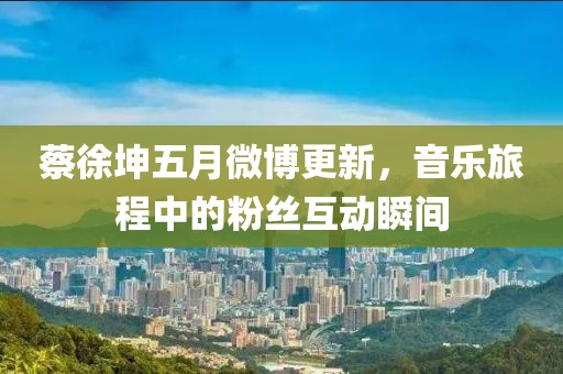 蔡徐坤五月微博更新，音樂旅程中的粉絲互動瞬間