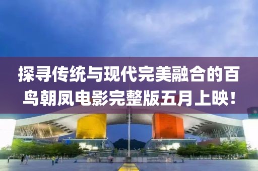 探尋傳統(tǒng)與現(xiàn)代完美融合的百鳥朝鳳電影完整版五月上映！