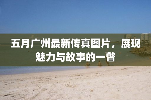 五月廣州最新傳真圖片，展現(xiàn)魅力與故事的一瞥