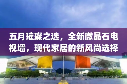 五月璀璨之選，全新微晶石電視墻，現(xiàn)代家居的新風(fēng)尚選擇