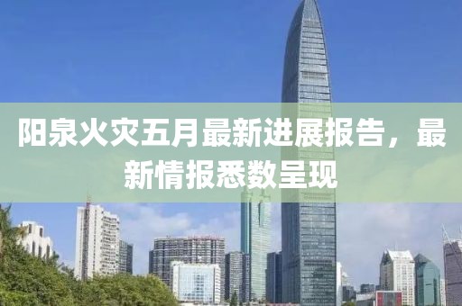 陽泉火災五月最新進展報告，最新情報悉數呈現
