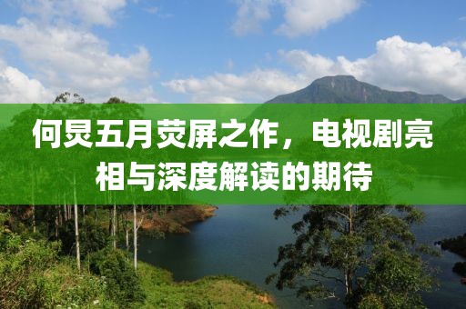 何炅五月熒屏之作，電視劇亮相與深度解讀的期待