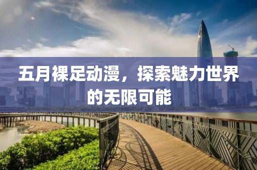 五月裸足動漫，探索魅力世界的無限可能