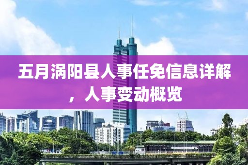 五月渦陽縣人事任免信息詳解，人事變動概覽