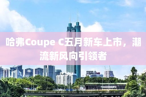 哈弗Coupe C五月新車上市，潮流新風向引領者