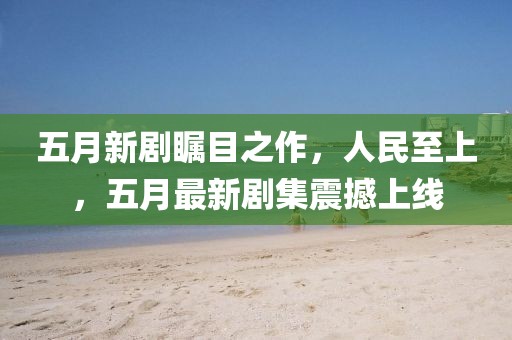 五月新劇矚目之作，人民至上，五月最新劇集震撼上線
