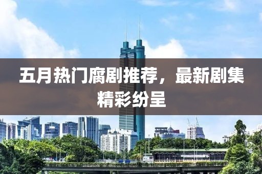 五月熱門腐劇推薦，最新劇集精彩紛呈