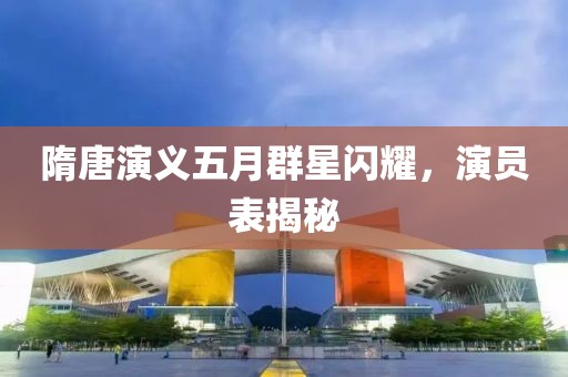 隋唐演義五月群星閃耀，演員表揭秘