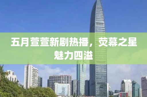 五月萱萱新劇熱播，熒幕之星魅力四溢