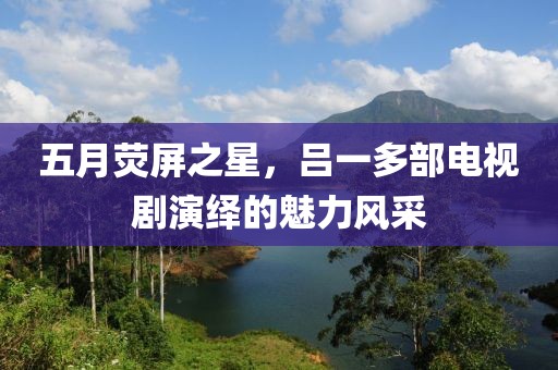 五月熒屏之星，呂一多部電視劇演繹的魅力風采