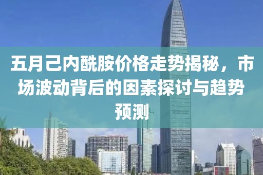 五月己內(nèi)酰胺價(jià)格走勢揭秘，市場波動(dòng)背后的因素探討與趨勢預(yù)測
