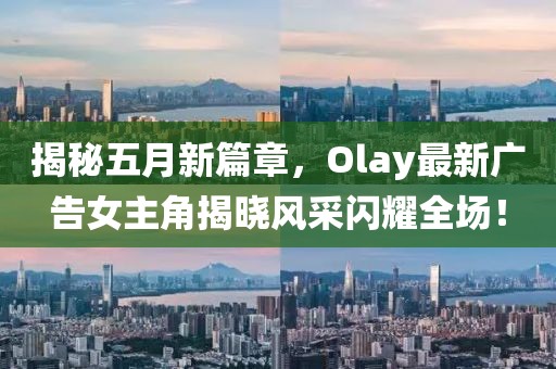 揭秘五月新篇章，Olay最新廣告女主角揭曉風(fēng)采閃耀全場！