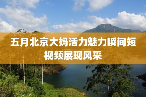 五月北京大媽活力魅力瞬間短視頻展現(xiàn)風(fēng)采
