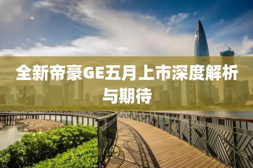 全新帝豪GE五月上市深度解析與期待