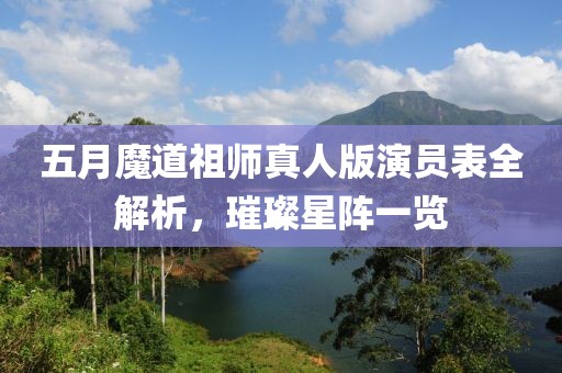 五月魔道祖師真人版演員表全解析，璀璨星陣一覽