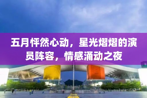 五月怦然心動(dòng),星光熠熠的演員陣容,情感涌動(dòng)之夜