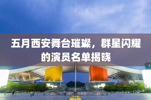五月西安舞臺璀璨，群星閃耀的演員名單揭曉