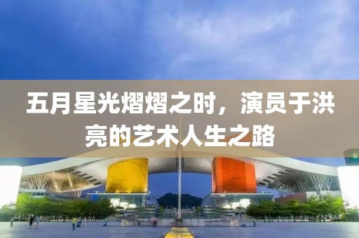 五月星光熠熠之時，演員于洪亮的藝術人生之路